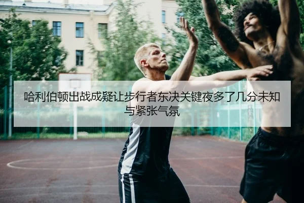 哈利伯顿出战成疑让步行者东决关键夜多了几分未知与紧张气氛